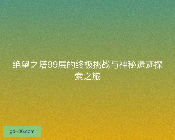 绝望之塔99层的终极挑战与神秘遗迹探索之旅
