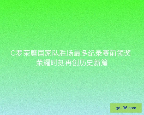 C罗荣膺国家队胜场最多纪录赛前领奖 荣耀时刻再创历史新篇