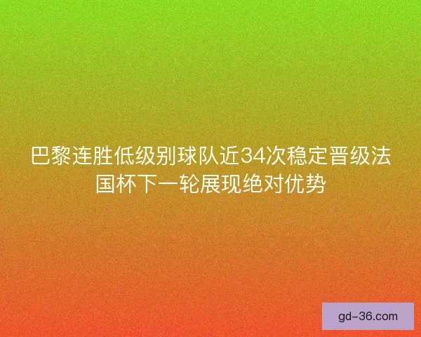 巴黎连胜低级别球队近34次稳定晋级法国杯下一轮展现绝对优势