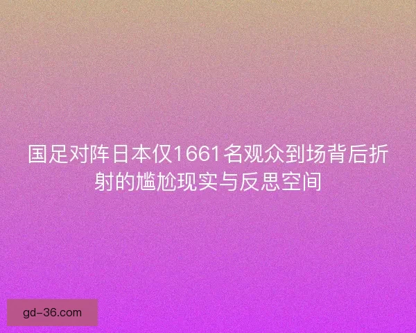 国足对阵日本仅1661名观众到场背后折射的尴尬现实与反思空间
